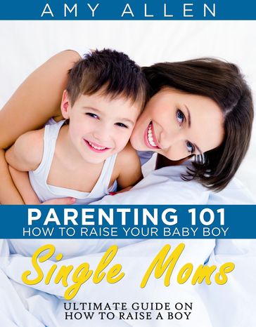 Parenting 101: How to Raise Your Baby Boy Single Moms Ultimate Guide on how to Raise a Boy - Amy Allen