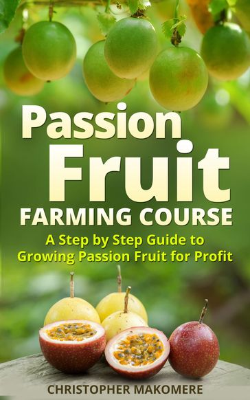 Passion Fruit Farming: A Step by Step Guide to Growing Passion Fruit for Profit - Christopher Makomere
