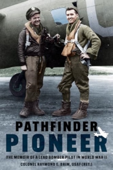 Pathfinder Pioneer: The Memoir of a Lead Bomber Pilot in World War II - Colonel Raymond E Brim