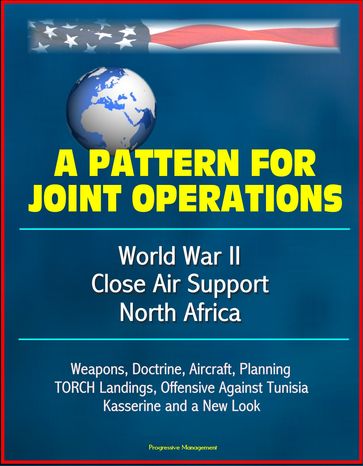 A Pattern for Joint Operations: World War II Close Air Support, North Africa - Weapons, Doctrine, Aircraft, Planning, TORCH Landings, Offensive Against Tunisia, Kasserine and a New Look - Progressive Management