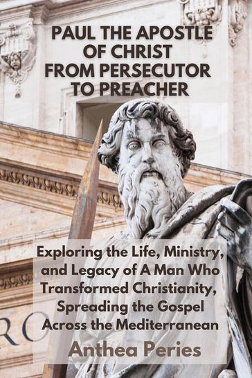 Paul The Apostle Of Christ: From Persecutor To Preacher Exploring the Life, Ministry, and Legacy of A Man Who Transformed Christianity, Spreading the Gospel Across the Mediterranean - Anthea Peries