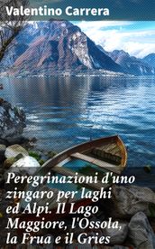 Peregrinazioni d uno zingaro per laghi ed Alpi. Il Lago Maggiore, l Ossola, la Frua e il Gries