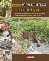 Permacultura per l orto e il giardino. Esperienze e suggerimenti pratici per raggiungere l autosufficienza in un piccolo pezzo di terra