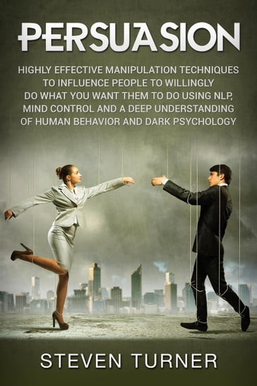 Persuasion: Highly Effective Manipulation Techniques to Influence People to Willingly Do What You Want Them to Do Using NLP, Mind Control and a Deep Understanding of Human Behavior and Dark Psychology - Steven Turner