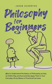 Philosophy for Beginners How to Understand the Basics of Philosophy as Easy as Child s Play and Successfully Apply Them in Your Everyday Life by Means of Practical Exercises