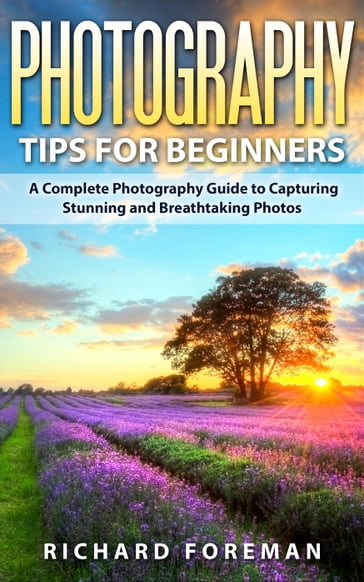 Photography Tips for Beginners: A Complete Photography Guide to Capturing Stunning and Breathtaking Photos - Richard Foreman