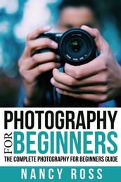 Photography for Beginners: The Complete Photography For Beginners Guide