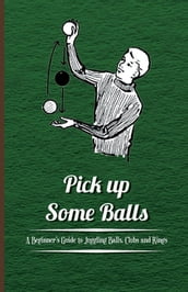 Pick Up Some Balls - A Beginner s Guide to Juggling Balls, Clubs and Rings