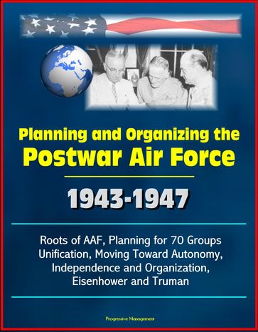 Planning and Organizing the Postwar Air Force: 1943-1947 - Roots of AAF, Planning for 70 Groups, Unification, Moving Toward Autonomy, Independence and Organization, Eisenhower and Truman - Progressive Management