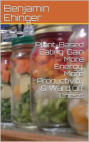 Plant-Based Eating: Gain More Energy, More Productivity & Ward Off Illness - Benjamin Ehinger