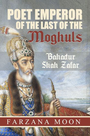 Poet Emperor of the last of the Moghuls: Bahadur Shah Zafar - Farzana Moon