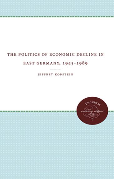 The Politics of Economic Decline in East Germany, 1945-1989 - Jeffrey Kopstein