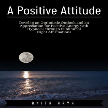 A Positive Attitude: Develop an Optimistic Outlook and an Appreciation for Positive Energy with Hypnosis through Subliminal Night Affirmations - Anita Arya