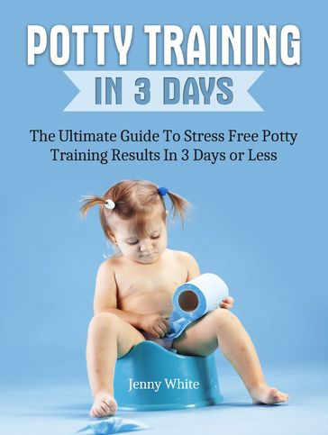 Potty Training In 3 Days: The Ultimate Guide To Stress Free Potty Training Results In 3 Days or Less - Jenny White