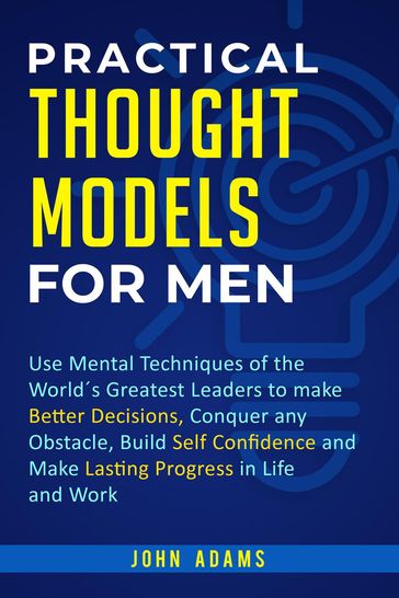 Practical Thought Models for Men: Use Mental Techniques of the Worlds Greatest Leaders to Make Better Decisions, Conquer Any Obstacle, Build Self-Confidence and Make Lasting Progress in Life and Work - John Adams