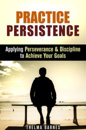 Practice Persistence: Applying Perseverance & Discipline to Achieve Your Goals