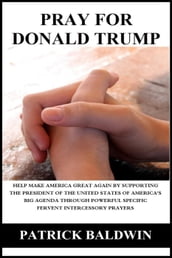 Pray for Donald Trump: Help Make America Great Again by Supporting the President of the United States of America s Big Agenda through Powerful Specific Fervent Intercessory Prayers