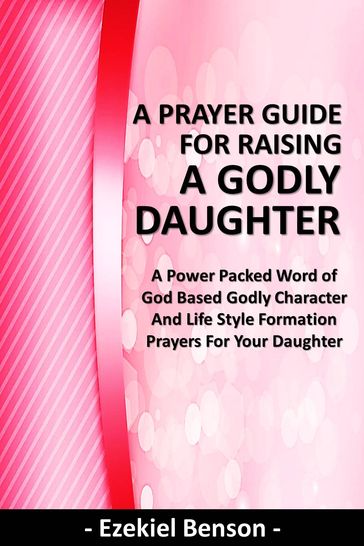 A Prayer Guide for Raising a Godly Daughter - A Power Packed Word Of God Based Godly Character and Life Style Formation Prayers for Your Daughter - Ezekiel Benson