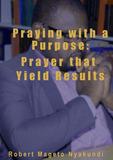 Praying with a Purpose: Prayer that Yield Results - Robert Mageto Nyakundi