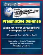 Preemptive Defense: Allied Air Power Versus Hitler s V-Weapons 1943-1945 - U.S. Army Air Forces in World War II, V-2, Hitler and von Braun s Vengeance Weapons, Attacks on London, Operation Crossbow