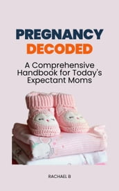 Pregnancy Decoded: A Comprehensive Handbook for Today s Expectant Moms