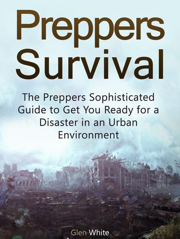 Preppers Survival: The Preppers Sophisticated Guide to Get You Ready for a Disaster in an Urban Environment - Glen White