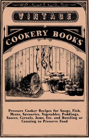 Pressure Cooker Recipes for Soups, Fish, Meats, Savouries, Vegetables, Puddings, Sauces, Cereals, Jams, Etc. and Bottling or Canning to Preserve Food - ANON
