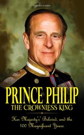 Prince Philip - The Crownless King: Her Majesty s  Beloved, and the 100 Magnificent Years