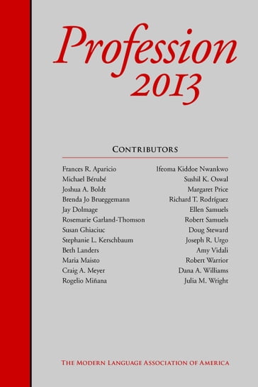 Profession 2013 - Amy Vidali - Beth Landers - Brenda Jo Brueggemann - Craig A. Meyer - Dana A. Williams - Doug Steward - Ellen Samuels - Frances R. Aparicio - Ifeoma Kiddoe Nwankwo - Jay Dolmage - Joseph R. Urgo - Joshua A. Boldt - Julia M. Wright - Margaret Price - Maria Maisto - Michael Brub - Richard T. Rodriguez - Robert Samuels - Robert Warrior - Rogelio Miana - Rosemarie Garland-Thomson - Stephanie L. Kerschbaum - Susan Ghiaciuc - Sushil K. Oswal