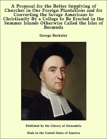 A Proposal for the Better Supplying of Churches in Our Foreign Plantations and for Converting the Savage Americans to Christianity By a College to Be Erected in the Summer Islands Otherwise Called the Isles of Bermuda - George Berkeley