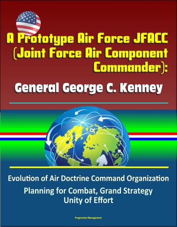 A Prototype Air Force JFACC (Joint Force Air Component Commander): General George C. Kenney - Evolution of Air Doctrine Command Organization, Planning for Combat, Grand Strategy, Unity of Effort - Progressive Management