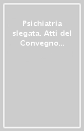 Psichiatria slegata. Atti del Convegno «Tra custodia e percorsi di salute»