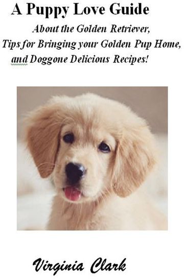 A Puppy Love Guide About the Golden Retriever, Tips for Bringing your Golden Pup Home, and Doggone Delicious Recipes! - Virginia Clark