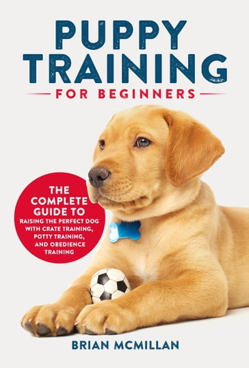 Puppy Training for Beginners: The Complete Guide to Raising the Perfect Dog with Crate Training, Potty Training, and Obedience Training - Brian McMillan