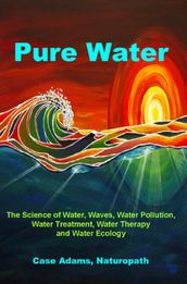 Pure Water: The Science of Water, Waves, Water Pollution, Water Treatment, Water Therapy and Water Ecology