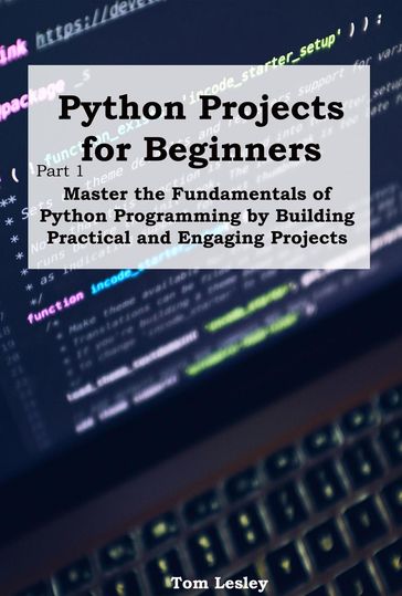Python Projects for Beginners: Master the Fundamentals of Python Programming by Building Practical and Engaging Projects - Tom Lesley