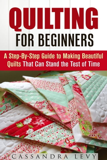 Quilting for Beginners: A Step-By-Step Guide to Making Beautiful Quilts That Can Stand the Test of Time - Cassandra Levy