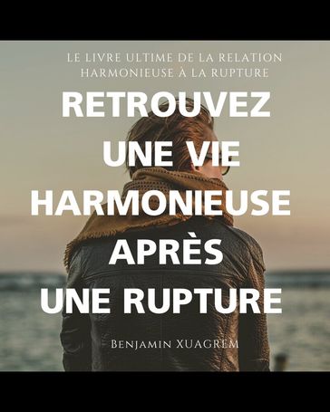 RETROUVEZ UNE VIE HARMONIEUSE APRÈS UNE RUPTURE (Crises et conflits du couple, surmonter une rupture, reconstruire sa vie après une séparation) - Benjamin Xuagrem