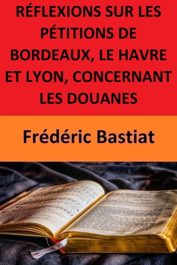RÉFLEXIONS SUR LES PÉTITIONS DE BORDEAUX, LE HAVRE ET LYON, CONCERNANT LES DOUANES - Frédéric Bastiat