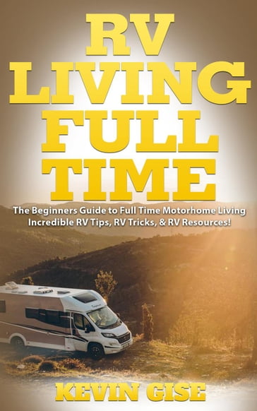 RV Living Full Time: The Beginner's Guide to Full Time Motorhome Living - Incredible RV Tips, RV Tricks, & RV Resources! - Kevin Gise