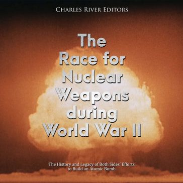 Race for Nuclear Weapons during World War II, The: The History and Legacy of Both Sides' Efforts to Build an Atomic Bomb - Charles River Editors