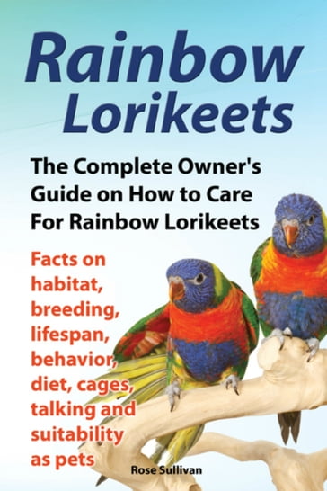 Rainbow Lorikeets, The Complete Owner's Guide on How to Care For Rainbow Lorikeets, Facts on habitat, breeding, lifespan, behavior, diet, cages, talking and suitability as pets - Rose Sullivan