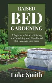 Raised Bed Gardening: A Beginner s Guide to Building and Sustaining Your Own Raised Bed Garden in Less Space