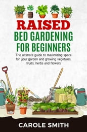 Raised Bed Gardening for Beginners: The Ultimate Guide to Maximizing Space for Your Garden and Growing Vegetables, Fruits, Herbs and Flowers