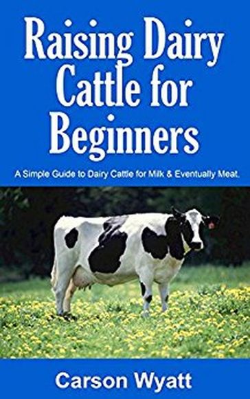 Raising Dairy Cattle for Beginners: A Simple Guide to Dairy Cattle for Milk & Eventually Meat - Carson Wyatt