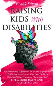 Raising Kids With Disabilities: Understanding Differences in Autism, Asperger s, ADHD and How Parents Can Help Children With Disabilities Overcome Challenges to Live a Happier and More Fulfilling Life