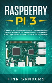 Raspberry Pi 3: A Practical Beginner s Guide To Understanding The Full Potential Of Raspberry Pi 3 By Starting Your Own Projects Using Python Programming