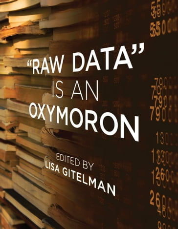 Raw Data Is an Oxymoron - Daniel Rosenberg - David Ribes - Ellen Gruber Garvey - Geoffrey C. Bowker - Kevin R. Brine - PhD Markus Krajewski - Mary Poovey - Matthew Stanley - Rita Raley - Steven J. Jackson - Travis D. Williams - Virginia Jackson