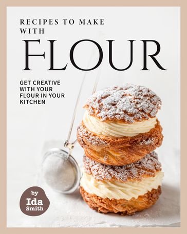 Recipes to Make with Flour: Get Creative with Your Flour in Your Kitchen - Ida Smith
