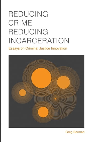 Reducing Crime, Reducing Incarceration: Essays on Criminal Justice Innovation - Greg Berman